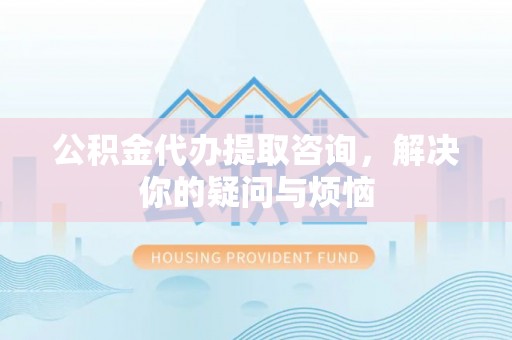 七堵公积金代办提取咨询，解决你的疑问与烦恼