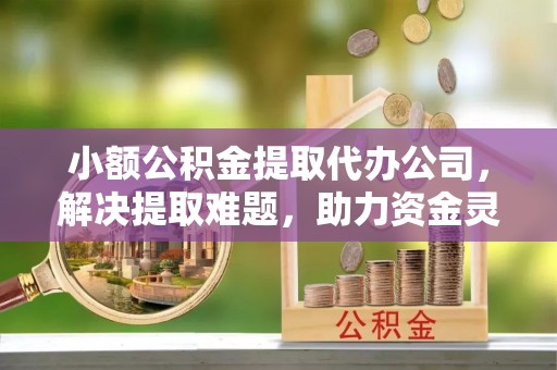 七堵小额公积金提取代办公司，解决提取难题，助力资金灵活使用