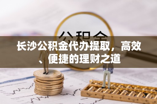 七堵长沙公积金代办提取，高效、便捷的理财之道