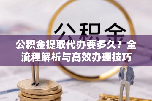 七堵公积金提取代办要多久？全流程解析与高效办理技巧