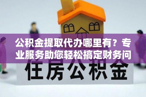 七堵公积金提取代办哪里有？专业服务助您轻松搞定财务问题