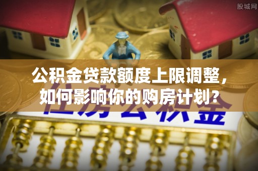 七堵公积金贷款额度上限调整，如何影响你的购房计划？