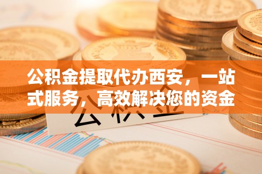 七堵公积金提取代办西安，一站式服务，高效解决您的资金需求