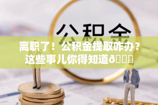 七堵离职了！公积金提取咋办？这些事儿你得知道😎