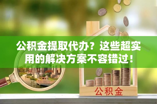 七堵公积金提取代办？这些超实用的解决方案不容错过！