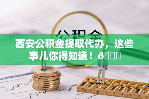 七堵西安公积金提取代办，这些事儿你得知道！😎