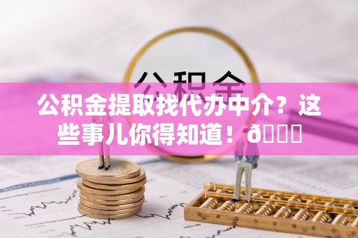 七堵公积金提取找代办中介？这些事儿你得知道！😎