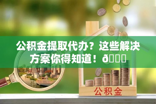 七堵公积金提取代办？这些解决方案你得知道！😎
