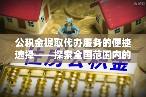 七堵公积金提取代办服务的便捷选择——探索全国范围内的优质服务提供商