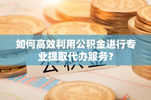 七堵如何高效利用公积金进行专业提取代办服务？
