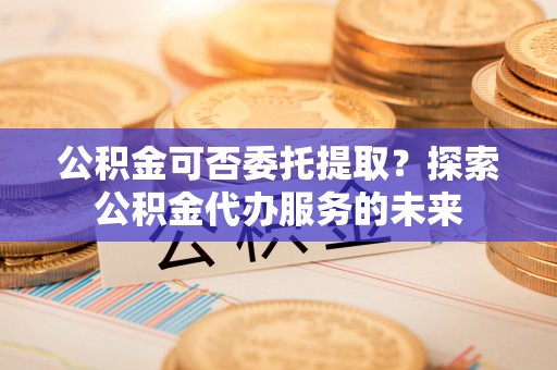 七堵公积金可否委托提取？探索公积金代办服务的未来